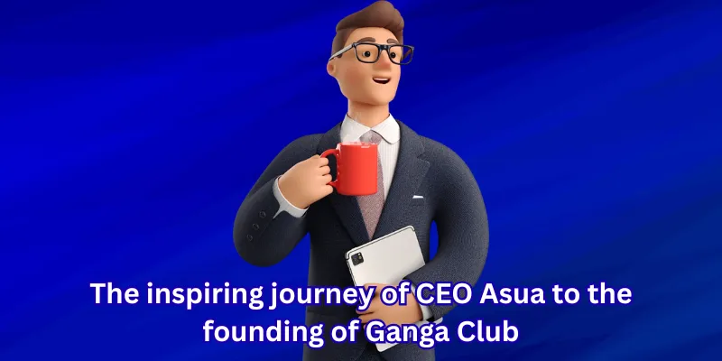 The inspiring journey of CEO Asua to the founding of Ganga Club